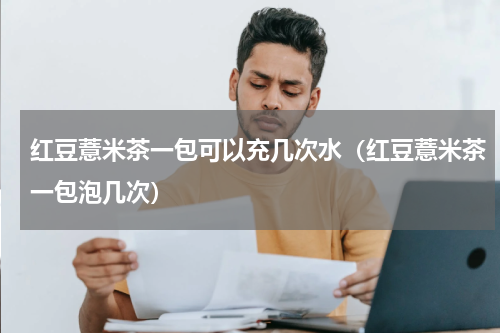 红豆薏米茶一包可以充几次水（红豆薏米茶一包泡几次）