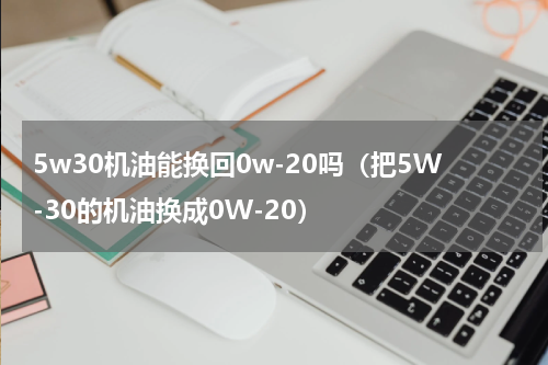 5w30机油能换回0w-20吗（把5W-30的机油换成0W-20）