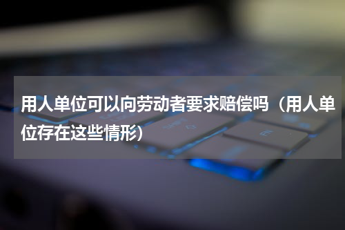 用人单位可以向劳动者要求赔偿吗（用人单位存在这些情形）
