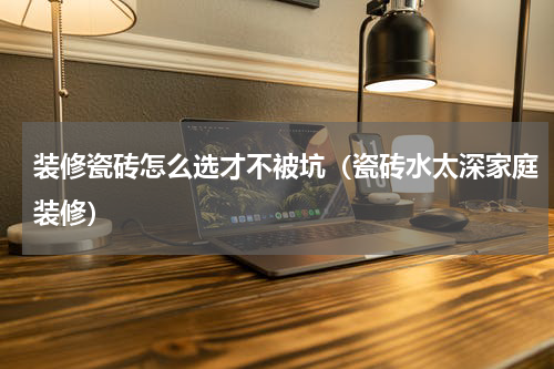 装修瓷砖怎么选才不被坑（瓷砖水太深家庭装修）