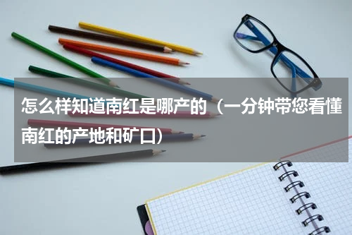 怎么样知道南红是哪产的（一分钟带您看懂南红的产地和矿口）