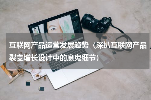 互联网产品运营发展趋势（深扒互联网产品裂变增长设计中的魔鬼细节）
