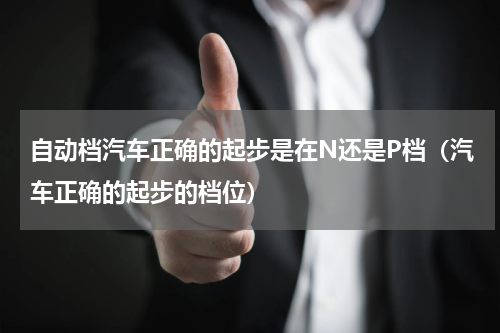 自动档汽车正确的起步是在N还是P档（汽车正确的起步的档位）