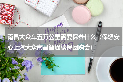 南昌大众车五万公里需要保养什么（保您安心上汽大众南昌智通续保团购会）