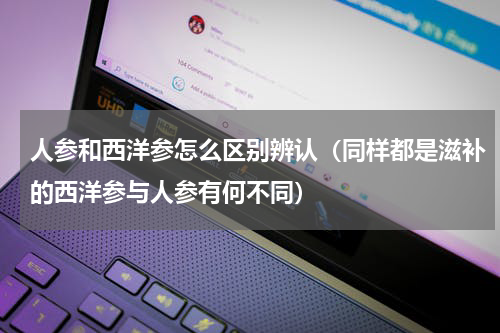 人参和西洋参怎么区别辨认（同样都是滋补的西洋参与人参有何不同）