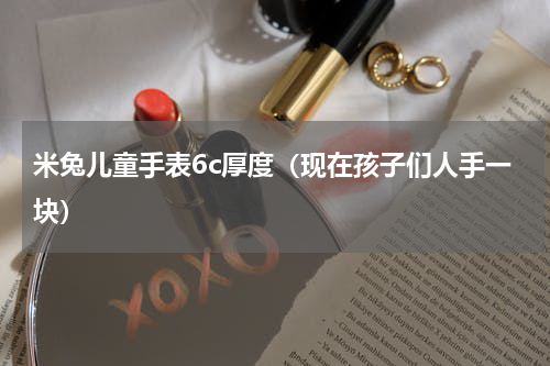 米兔儿童手表6c厚度（现在孩子们人手一块）