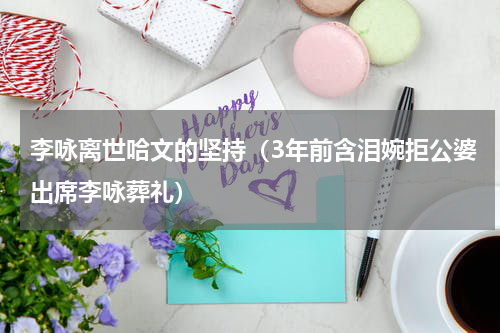 李咏离世哈文的坚持（3年前含泪婉拒公婆出席李咏葬礼）