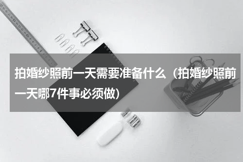 拍婚纱照前一天需要准备什么（拍婚纱照前一天哪7件事必须做）