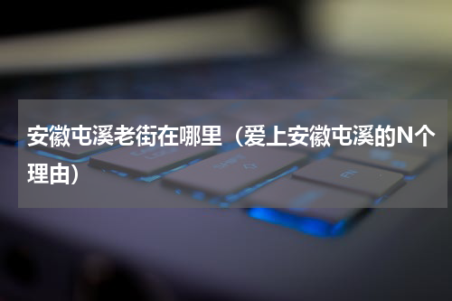 安徽屯溪老街在哪里（爱上安徽屯溪的N个理由）