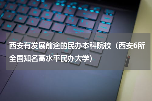 西安有发展前途的民办本科院校（西安6所全国知名高水平民办大学）