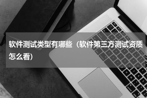 软件测试类型有哪些（软件第三方测试资质怎么看）