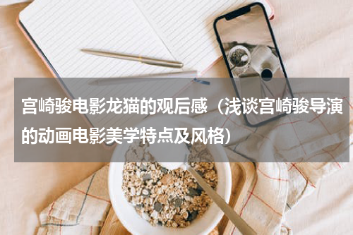 宫崎骏电影龙猫的观后感（浅谈宫崎骏导演的动画电影美学特点及风格）
