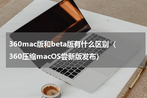 360mac版和beta版有什么区别（360压缩macOS尝新版发布）