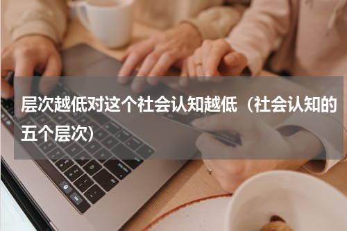 层次越低对这个社会认知越低（社会认知的五个层次）
