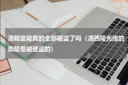 清朝皇陵真的全部被盗了吗（清西陵光绪的崇陵是被谁盗的）