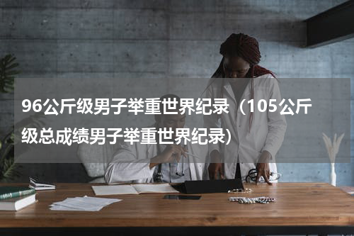 96公斤级男子举重世界纪录（105公斤级总成绩男子举重世界纪录）