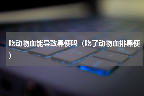 吃动物血能导致黑便吗（吃了动物血排黑便）