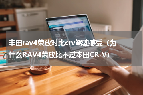 丰田rav4荣放对比crv驾驶感受（为什么RAV4荣放比不过本田CR-V）