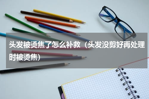 头发被烫焦了怎么补救（头发没剪好再处理时被烫焦）