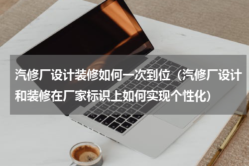 汽修厂设计装修如何一次到位（汽修厂设计和装修在厂家标识上如何实现个性化）