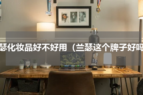 兰瑟化妆品好不好用（兰瑟这个牌子好吗）