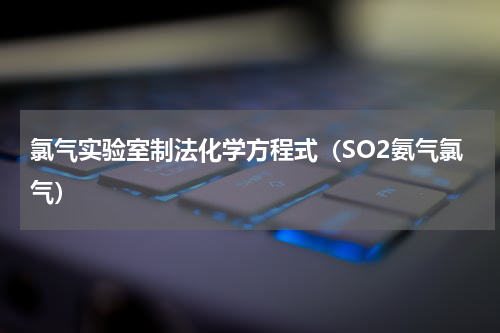 氯气实验室制法化学方程式（SO2氨气氯气）
