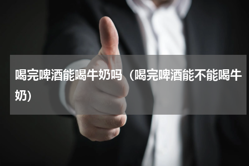 喝完啤酒能喝牛奶吗（喝完啤酒能不能喝牛奶）