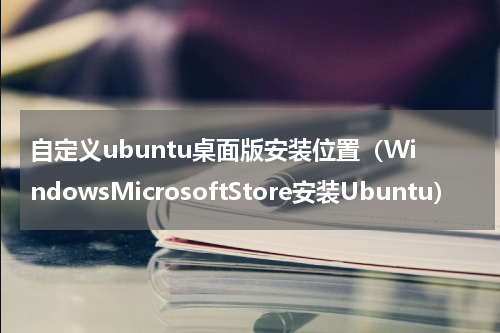 自定义ubuntu桌面版安装位置（WindowsMicrosoftStore安装Ubuntu）
