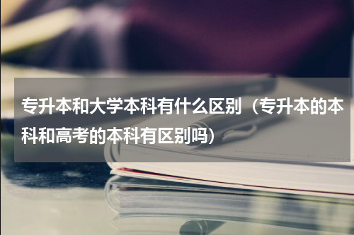 专升本和大学本科有什么区别（专升本的本科和高考的本科有区别吗）