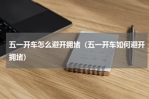 五一开车怎么避开拥堵（五一开车如何避开拥堵）