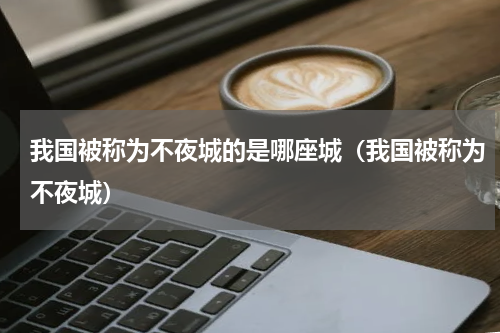 我国被称为不夜城的是哪座城（我国被称为不夜城）