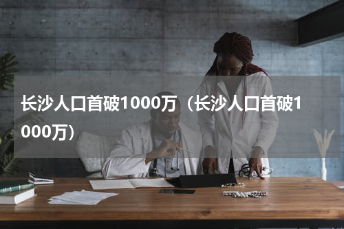 长沙人口首破1000万（长沙人口首破1000万）