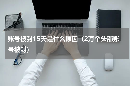 账号被封15天是什么原因（2万个头部账号被封）