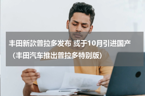 丰田新款普拉多发布 或于10月引进国产（丰田汽车推出普拉多特别版）