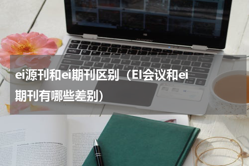 ei源刊和ei期刊区别（EI会议和ei期刊有哪些差别）