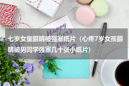 七岁女童眼睛被强塞纸片（心疼7岁女孩眼睛被男同学强塞几十张小纸片）