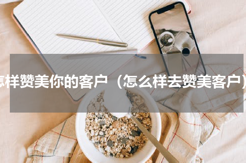 怎样赞美你的客户（怎么样去赞美客户）