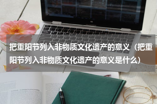 把重阳节列入非物质文化遗产的意义（把重阳节列入非物质文化遗产的意义是什么）