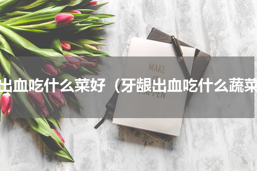 牙出血吃什么菜好（牙龈出血吃什么蔬菜）
