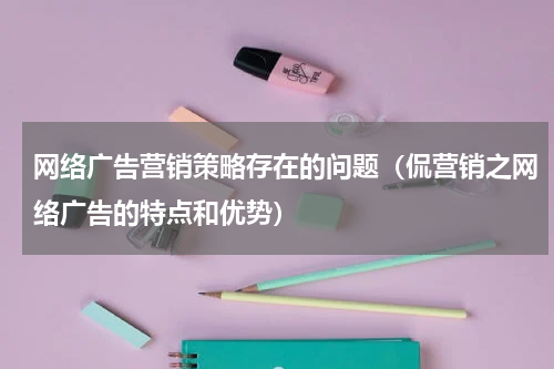 网络广告营销策略存在的问题（侃营销之网络广告的特点和优势）