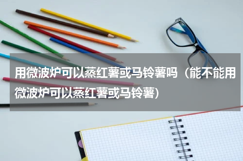 用微波炉可以蒸红薯或马铃薯吗（能不能用微波炉可以蒸红薯或马铃薯）