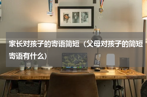 家长对孩子的寄语简短（父母对孩子的简短寄语有什么）