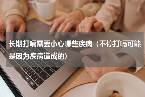 长期打嗝需要小心哪些疾病（不停打嗝可能是因为疾病造成的）
