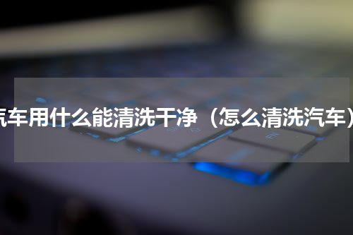 汽车用什么能清洗干净（怎么清洗汽车）
