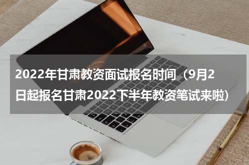 2022年甘肃教资面试报名时间（9月2日起报名甘肃2022下半年教资笔试来啦）