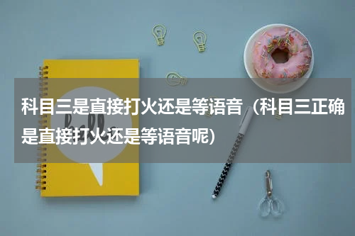 科目三是直接打火还是等语音（科目三正确是直接打火还是等语音呢）