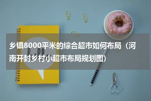 乡镇8000平米的综合超市如何布局（河南开封乡村小超市布局规划图）