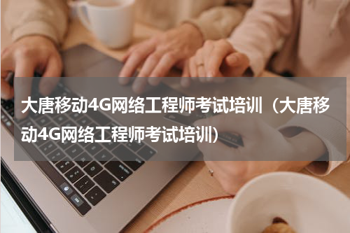 大唐移动4G网络工程师考试培训（大唐移动4G网络工程师考试培训）