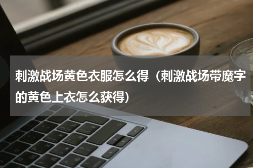 刺激战场黄色衣服怎么得（刺激战场带魔字的黄色上衣怎么获得）