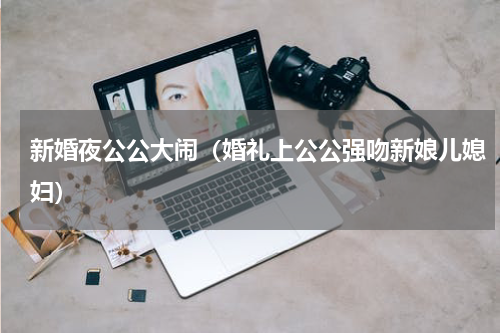 新婚夜公公大闹（婚礼上公公强吻新娘儿媳妇）